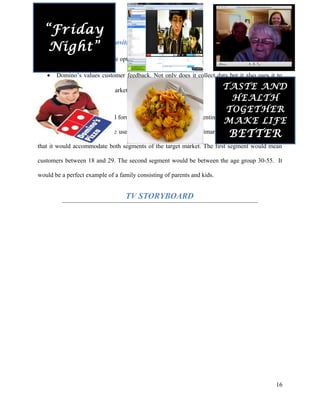 USP (Unique selling proposition) – It’s healthy yet tasty
• It gives the customer the option to make healthier choices.
• Domino’s values customer feedback. Not only does it collect data but it also uses it to
identify trends in the market and introduce new products.
Creative Strategy
A mix of traditional and digital formats would be used when presenting the advertisement. Other
forms of promotions would be used in tandem to support the primary ad. The strategy is such
that it would accommodate both segments of the target market. The first segment would mean
customers between 18 and 29. The second segment would be between the age group 30-55. It
would be a perfect example of a family consisting of parents and kids.
TV STORYBOARD
16
TASTE AND
HEALTH
TOGETHER
MAKE LIFE
BETTER
“Friday
Night”
 