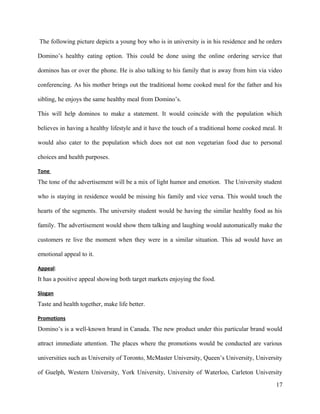 The following picture depicts a young boy who is in university is in his residence and he orders
Domino’s healthy eating option. This could be done using the online ordering service that
dominos has or over the phone. He is also talking to his family that is away from him via video
conferencing. As his mother brings out the traditional home cooked meal for the father and his
sibling, he enjoys the same healthy meal from Domino’s.
This will help dominos to make a statement. It would coincide with the population which
believes in having a healthy lifestyle and it have the touch of a traditional home cooked meal. It
would also cater to the population which does not eat non vegetarian food due to personal
choices and health purposes.
Tone
The tone of the advertisement will be a mix of light humor and emotion. The University student
who is staying in residence would be missing his family and vice versa. This would touch the
hearts of the segments. The university student would be having the similar healthy food as his
family. The advertisement would show them talking and laughing would automatically make the
customers re live the moment when they were in a similar situation. This ad would have an
emotional appeal to it.
Appeal:
It has a positive appeal showing both target markets enjoying the food.
Slogan
Taste and health together, make life better.
Promotions
Domino’s is a well-known brand in Canada. The new product under this particular brand would
attract immediate attention. The places where the promotions would be conducted are various
universities such as University of Toronto, McMaster University, Queen’s University, University
of Guelph, Western University, York University, University of Waterloo, Carleton University
17
 