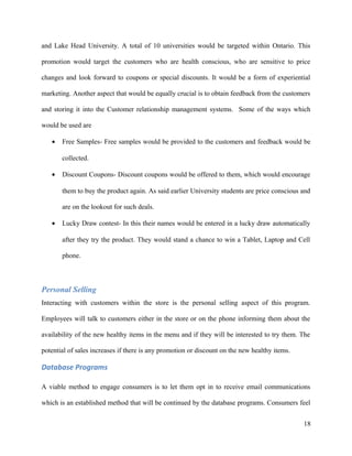 and Lake Head University. A total of 10 universities would be targeted within Ontario. This
promotion would target the customers who are health conscious, who are sensitive to price
changes and look forward to coupons or special discounts. It would be a form of experiential
marketing. Another aspect that would be equally crucial is to obtain feedback from the customers
and storing it into the Customer relationship management systems. Some of the ways which
would be used are
• Free Samples- Free samples would be provided to the customers and feedback would be
collected.
• Discount Coupons- Discount coupons would be offered to them, which would encourage
them to buy the product again. As said earlier University students are price conscious and
are on the lookout for such deals.
• Lucky Draw contest- In this their names would be entered in a lucky draw automatically
after they try the product. They would stand a chance to win a Tablet, Laptop and Cell
phone.
Personal Selling
Interacting with customers within the store is the personal selling aspect of this program.
Employees will talk to customers either in the store or on the phone informing them about the
availability of the new healthy items in the menu and if they will be interested to try them. The
potential of sales increases if there is any promotion or discount on the new healthy items.
Database Programs
A viable method to engage consumers is to let them opt in to receive email communications
which is an established method that will be continued by the database programs. Consumers feel
18
 
