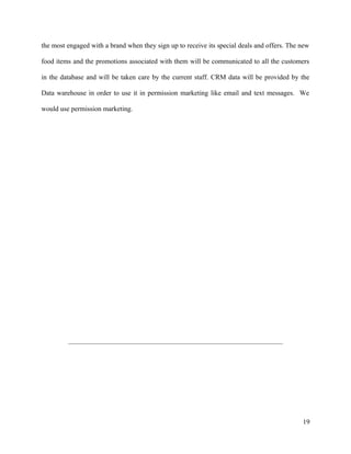 the most engaged with a brand when they sign up to receive its special deals and offers. The new
food items and the promotions associated with them will be communicated to all the customers
in the database and will be taken care by the current staff. CRM data will be provided by the
Data warehouse in order to use it in permission marketing like email and text messages. We
would use permission marketing.
19
 