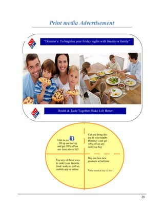 Print media Advertisement
20
“Domino’s: To brighten your Friday nights with friends or family”
Health & Taste Together Make Life Better
Cut and bring this
pie to your nearby
Domino’s and get
10% off on any
item you buy
Use any of these ways
to order your favorite
food: walk-in, call us,
mobile app or online
Like us on
, fill up our survey
and get 20% off on
any item above $15
Buy our two new
products at half rate
*Offer limited till July 14, 2014
 