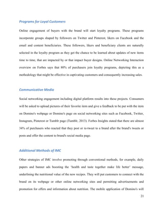 Programs for Loyal Customers
Online engagement of buyers with the brand will start loyalty programs. These programs
incorporate groups shaped by followers on Twitter and Pinterest, likers on Facebook and the
email and content beneficiaries. These followers, likers and beneficiary clients are naturally
selected in the loyalty program as they get the chance to be learned about updates of new items
time to time, that are impacted by or that impact buyer designs. Online Networking Interaction
overview on Forbes says that 80% of purchasers join loyalty programs, depicting this as a
methodology that might be effective in captivating customers and consequently increasing sales.
Communicative Media
Social networking engagement including digital platform results into these projects. Consumers
will be asked to upload pictures of their favorite item and give a feedback to be put with the item
on Domino's webpage or Domino's page on social networking sites such as Facebook, Twitter,
Instagram, Pinterest or Tumblr page (Tumblr, 2013). Forbes Insights stated that there are almost
34% of purchasers who reacted that they post or re-tweet to a brand after the brand's tweets or
posts and offer the content to brand's social media page.
Additional Methods of IMC
Other strategies of IMC involve promoting through conventional methods, for example, daily
papers and banner ads boosting the ‘health and taste together make life better’ message,
underlining the nutritional value of the new recipes. They will put customers to connect with the
brand on its webpage or other online networking sites and permitting advertisements and
promotion for offers and information about nutrition. The mobile application of Domino's will
21
 