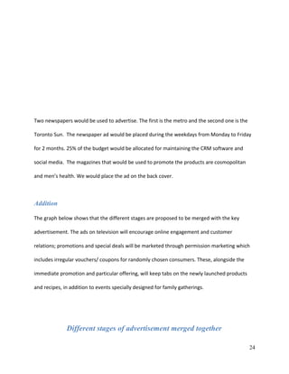 Two newspapers would be used to advertise. The first is the metro and the second one is the
Toronto Sun. The newspaper ad would be placed during the weekdays from Monday to Friday
for 2 months. 25% of the budget would be allocated for maintaining the CRM software and
social media. The magazines that would be used to promote the products are cosmopolitan
and men’s health. We would place the ad on the back cover.
Addition
The graph below shows that the different stages are proposed to be merged with the key
advertisement. The ads on television will encourage online engagement and customer
relations; promotions and special deals will be marketed through permission marketing which
includes irregular vouchers/ coupons for randomly chosen consumers. These, alongside the
immediate promotion and particular offering, will keep tabs on the newly launched products
and recipes, in addition to events specially designed for family gatherings.
Different stages of advertisement merged together
24
 
