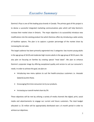 Executive Summary
Domino’s Pizza is one of the leading pizza brands in Canada. The primary goal of this project is
to devise a successful integrated marketing communications plan which will help Domino’s
increase their market share in Ontario. The major objective is to successfully introduce new
modifications into the existing product line which Dominos offers by introducing a wide variety
of healthier options. The plan is to capture a greater percentage of the market share by
increasing the net sales.
The target audience has been primarily segmented into 2 categories: low income young adults
in the age group of 18-29 and moderate-high income adults in the age group of 30-55 years. We
also plan on focusing on families by creating special “meal deals”. We plan to enhance
Domino’s corporate image by offering exceptional quality and service to suit our consumer’s
needs. In order to achieve this goal, we plan on:
• Introducing new menu options to suit the health-conscious customers i.e. Avocado
Salad & Zucchini Pasta.
• Encouraging first-time consumers to try our products.
• Increasing our overall market share by 5%
These objectives will be met by utilizing a variety of media channels like digital, print, social
media and advertisements to engage our current and future customers. The total budget
allocated i.e. $5 million will be appropriately distributed over a 6 month period in order to
achieve our objectives.
3
 