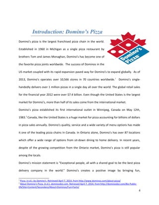 Introduction: Domino’s Pizza
Domino’s pizza is the largest franchised pizza chain in the world.
Established in 1960 in Michigan as a single pizza restaurant by
brothers Tom and James Monaghan, Domino’s has become one of
the favorite pizza joints worldwide. The success of Dominos in the
US market coupled with its rapid expansion paved way for Domino’s to expand globally. As of
2013, Domino’s operates over 10,566 stores in 70 countries worldwide.1
Domino’s single-
handedly delivers over 1 million pizzas in a single day all over the world. The global retail sales
for the financial year 2012 were over $7.4 billion. Even though the United States is the largest
market for Domino’s, more than half of its sales come from the international market.
Domino’s pizza established its first international outlet in Winnipeg, Canada on May 12th,
1983.2
Canada, like the United States is a huge market for pizza accounting for billions of dollars
in pizza sales annually. Domino’s quality, service and a wide variety of menu options has made
it one of the leading pizza chains in Canada. In Ontario alone, Domino’s has over 87 locations
which offer a wide range of options from sit-down dining to home delivery. In recent years,
despite of the growing competition from the Ontario market, Domino’s pizza is still popular
among the locals.
Domino’s mission statement is “Exceptional people, all with a shared goal to be the best pizza
delivery company in the world.” Domino’s creates a positive image by bringing fun,
1
Pizza. (n.d.). by Domino's. Retrieved April 7, 2014, from http://www.dominos.com/about-pizza/
2
About Domino's Pizza. (n.d.). dominosbiz.com. Retrieved April 7, 2014, from http://dominosbiz.com/Biz-Public-
EN/Site+Content/Secondary/About+Dominos/Fun+Facts/
4
 