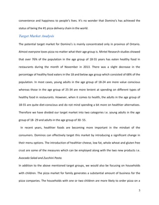 convenience and happiness to people’s lives. It’s no wonder that Domino’s has achieved the
status of being the #1 pizza delivery chain in the world.
Target Market Analysis
The potential target market for Domino’s is mainly concentrated only in province of Ontario.
Almost everyone loves pizza no matter what their age group is. Mintel Research studies showed
that over 76% of the population in the age group of 18-55 years has eaten healthy food in
restaurants during the month of November in 2013. There was a slight decrease in the
percentage of healthy food eaters in the 18 and below age group which consisted of 68% of the
population. In most cases, young adults in the age group of 18-24 are more value conscious
whereas those in the age group of 25-34 are more lenient at spending on different types of
healthy food in restaurants. However, when it comes to health, the adults in the age group of
18-55 are quite diet-conscious and do not mind spending a bit more on healthier alternatives.
Therefore we have divided our target market into two categories i.e. young adults in the age
group of 18- 29 and adults in the age group of 30- 55.
In recent years, healthier foods are becoming more important in the mindset of the
consumers. Dominos can effectively target this market by introducing a significant change in
their menu options. The introduction of healthier cheese, low fat, whole wheat and gluten free
crust are some of the measures which can be employed along with the two new products i.e.
Avocado Salad and Zucchini Pasta.
In addition to the above mentioned target groups, we would also be focusing on households
with children. The pizza market for family generates a substantial amount of business for the
pizza companies. The households with one or two children are more likely to order pizza on a
5
 
