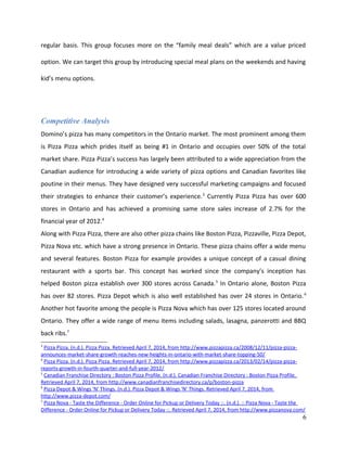 regular basis. This group focuses more on the “family meal deals” which are a value priced
option. We can target this group by introducing special meal plans on the weekends and having
kid’s menu options.
Competitive Analysis
Domino’s pizza has many competitors in the Ontario market. The most prominent among them
is Pizza Pizza which prides itself as being #1 in Ontario and occupies over 50% of the total
market share. Pizza Pizza’s success has largely been attributed to a wide appreciation from the
Canadian audience for introducing a wide variety of pizza options and Canadian favorites like
poutine in their menus. They have designed very successful marketing campaigns and focused
their strategies to enhance their customer’s experience.3
Currently Pizza Pizza has over 600
stores in Ontario and has achieved a promising same store sales increase of 2.7% for the
financial year of 2012.4
Along with Pizza Pizza, there are also other pizza chains like Boston Pizza, Pizzaville, Pizza Depot,
Pizza Nova etc. which have a strong presence in Ontario. These pizza chains offer a wide menu
and several features. Boston Pizza for example provides a unique concept of a casual dining
restaurant with a sports bar. This concept has worked since the company’s inception has
helped Boston pizza establish over 300 stores across Canada.5
In Ontario alone, Boston Pizza
has over 82 stores. Pizza Depot which is also well established has over 24 stores in Ontario.6
Another hot favorite among the people is Pizza Nova which has over 125 stores located around
Ontario. They offer a wide range of menu items including salads, lasagna, panzerotti and BBQ
back ribs.7
3
Pizza Pizza. (n.d.). Pizza Pizza. Retrieved April 7, 2014, from http://www.pizzapizza.ca/2008/12/11/pizza-pizza-
announces-market-share-growth-reaches-new-heights-in-ontario-with-market-share-topping-50/
4
Pizza Pizza. (n.d.). Pizza Pizza. Retrieved April 7, 2014, from http://www.pizzapizza.ca/2013/02/14/pizza-pizza-
reports-growth-in-fourth-quarter-and-full-year-2012/
5
Canadian Franchise Directory : Boston Pizza Profile. (n.d.). Canadian Franchise Directory : Boston Pizza Profile.
Retrieved April 7, 2014, from http://www.canadianfranchisedirectory.ca/p/boston-pizza
6
Pizza Depot & Wings 'N' Things. (n.d.). Pizza Depot & Wings 'N' Things. Retrieved April 7, 2014, from
http://www.pizza-depot.com/
7
Pizza Nova - Taste the Difference - Order Online for Pickup or Delivery Today ::. (n.d.). :: Pizza Nova - Taste the
Difference - Order Online for Pickup or Delivery Today ::. Retrieved April 7, 2014, from http://www.pizzanova.com/
6
 
