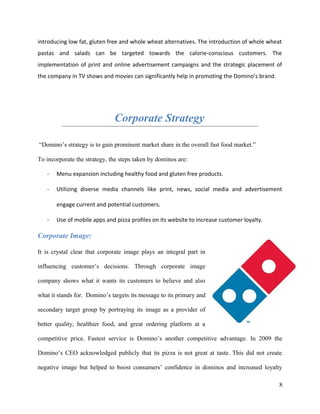 introducing low fat, gluten free and whole wheat alternatives. The introduction of whole wheat
pastas and salads can be targeted towards the calorie-conscious customers. The
implementation of print and online advertisement campaigns and the strategic placement of
the company in TV shows and movies can significantly help in promoting the Domino’s brand.
Corporate Strategy
“Domino’s strategy is to gain prominent market share in the overall fast food market.”
To incorporate the strategy, the steps taken by dominos are:
- Menu expansion including healthy food and gluten free products.
- Utilizing diverse media channels like print, news, social media and advertisement
engage current and potential customers.
- Use of mobile apps and pizza profiles on its website to increase customer loyalty.
Corporate Image:
It is crystal clear that corporate image plays an integral part in
influencing customer’s decisions. Through corporate image
company shows what it wants its customers to believe and also
what it stands for. Domino’s targets its message to its primary and
secondary target group by portraying its image as a provider of
better quality, healthier food, and great ordering platform at a
competitive price. Fastest service is Domino’s another competitive advantage. In 2009 the
Domino’s CEO acknowledged publicly that its pizza is not great at taste. This did not create
negative image but helped to boost consumers’ confidence in dominos and increased loyalty
8
 