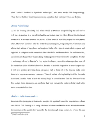 since Domino’s redefined its ingredients and recipes. 8
This was a part for their image strategy.
They showed that they listen to customers and care about their customers’ likes and dislikes.
Brand Positioning:
As we are focusing on healthy food items offered by Dominos and promoting the same so we
will have to position it as one of the healthy and instant meal providers. Doing this, the target
market will be attracted towards the product offered and will be willing to provide their pocket
share. Moreover, Domino’s offer the ability to customize pasta, wings and pizza. Customers can
choose their choice of ingredients and toppings. It also offers largest variety of pizza, pasta and
appetizer as compared to its competitors like Pizza Pizza and Boston Pizza. In addition to this,
customers can check if their pizza is being made as per their requirements by using Pizza Tracker
– technology offered by Domino’s. Here again they have a competitive advantage since none of
its competitors offers this kind of services. In order to maintain its position as a service provider
it will have continue providing these services as well as think out of the box and make some
innovative steps to attract more customers. This will include offering healthy food like Avocado
Salad and Zucchini Pasta. Within this healthy range it also offers low carb diet food as well as
low sodium items. Customers can also build their own pizza profile on the website which helps
them to reorder in less time.
Business to business services:
Domino’s offers this service for large order quantity. It is specifically meant for organizations, offices
and schools. The first step is to set up a business account with Domino’s and if consumer meets
the minimum order quantity they can order the items through single contact. As of now this can
8
http://www.forbes.com/
9
 