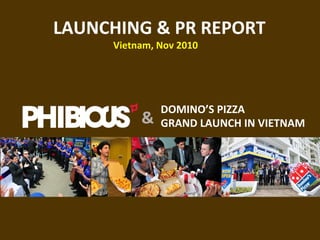 LAUNCHING	
  &	
  PR	
  REPORT	
  
         Vietnam,	
  Nov	
  2010   	
  

                      DOMINO’S	
  PIZZA	
  	
  
                &	
   GRAND	
  LAUNCH	
  IN	
  VIETNAM	
  	
  
 