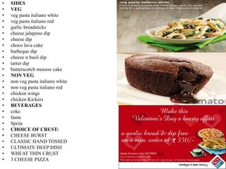 • SIDES
• VEG
• veg pasta italiano white
• veg pasta italiano red
• garlic breadsticks
• cheese jalapeno dip
• cheese dip
• choco lava cake
• barbeque dip
• cheese n basil dip
• tarter dip
• butterscotch mousse cake
• NON VEG
• non veg pasta italiano white
• non veg pasta italiano red
• chicken wings
• chicken Kickers
• BEVERAGES
• coke
• fanta
• Sprite
• CHOICE OF CRUST:
• CHEESE BURST
• CLASSIC HAND TOSSED
• ULTIMATE DEEP DISH
• WHEAT THIN CRUST
• 3 CHEESE PIZZA
 