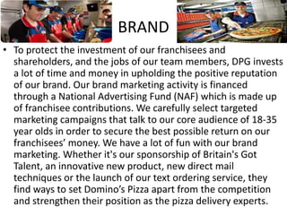 BRAND
• To protect the investment of our franchisees and
shareholders, and the jobs of our team members, DPG invests
a lot of time and money in upholding the positive reputation
of our brand. Our brand marketing activity is financed
through a National Advertising Fund (NAF) which is made up
of franchisee contributions. We carefully select targeted
marketing campaigns that talk to our core audience of 18-35
year olds in order to secure the best possible return on our
franchisees’ money. We have a lot of fun with our brand
marketing. Whether it's our sponsorship of Britain's Got
Talent, an innovative new product, new direct mail
techniques or the launch of our text ordering service, they
find ways to set Domino’s Pizza apart from the competition
and strengthen their position as the pizza delivery experts.
 