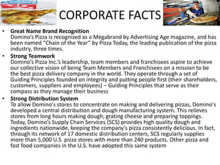 • Great Name Brand Recognition
Domino’s Pizza is recognized as a Megabrand by Advertising Age magazine, and has
been named “Chain of the Year” by Pizza Today, the leading publication of the pizza
industry, three times.
• Strong Teamwork
Domino’s Pizza Inc.’s leadership, team members and franchisees aspire to achieve
our collective vision of being Team Members and Franchisees on a mission to be
the best pizza delivery company in the world. They operate through a set of
Guiding Principles founded on integrity and putting people first (their shareholders,
customers, suppliers and employees) – Guiding Principles that serve as their
compass as they manage their business
• Strong Distribution System
To allow Domino's stores to concentrate on making and delivering pizzas, Domino's
developed a central distribution and dough manufacturing system. This relieves
stores from long hours making dough, grating cheese and preparing toppings.
Today, Domino’s Supply Chain Services (SCS) provides high quality dough and
ingredients nationwide, keeping the company's pizza consistently delicious. In fact,
through its network of 17 domestic distribution centers, SCS regularly supplies
more than 5,000 U.S. pizza stores with more than 240 products. Other pizza and
fast food companies in the U.S. have adopted this same system
CORPORATE FACTS
 