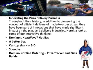 • Innovating the Pizza Delivery Business
Throughout their history, in addition to pioneering the
concept of efficient delivery of made-to-order pizzas, they
have been part of innovations that have made significant
impact on the pizza and delivery industries. Here’s a look at
some of our innovative thinking:
• Domino's HeatWave® Hot Bag
• A better box
• Car-top sign - in 3-D!
• Spoodle
• Domino’s Online Ordering – Pizza Tracker and Pizza
Builder
 