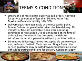 TERMS & CONDITION
• Orders of 4 or more pizzas qualify as bulk orders, not valid
for service guarantee of less than 30 minutes or free.
Maximum Domino’s liability is Rs. 300.
• Delivery guarantee applicable at the first barrier point.
Domino’s does not penalize its drivers for late delivery. 30
minutes or free not applicable when store operating
conditions or not suitable , to be announced at the time of
order taking. Dominos Pizzas preserves the right to
withdraw the service guarantee without prior information.
• 30 minutes delivery guarantee not applicable on New years
eve,on Ganesh festival , Christmas and Durga Pooja , the
service guarantee may be withdrawn temporarily in view of
difficult operating conditions for delivery. Conditions apply
 