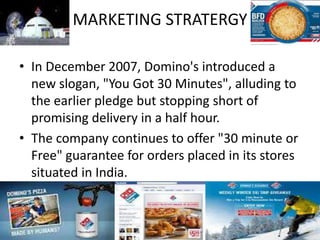 MARKETING STRATERGY
• In December 2007, Domino's introduced a
new slogan, "You Got 30 Minutes", alluding to
the earlier pledge but stopping short of
promising delivery in a half hour.
• The company continues to offer "30 minute or
Free" guarantee for orders placed in its stores
situated in India.
 
