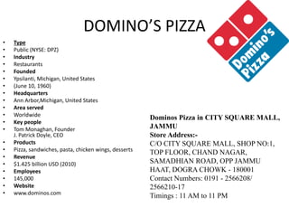 DOMINO’S PIZZA
• Type
• Public (NYSE: DPZ)
• Industry
• Restaurants
• Founded
• Ypsilanti, Michigan, United States
• (June 10, 1960)
• Headquarters
• Ann Arbor,Michigan, United States
• Area served
• Worldwide
• Key people
• Tom Monaghan, Founder
J. Patrick Doyle, CEO
• Products
• Pizza, sandwiches, pasta, chicken wings, desserts
• Revenue
• $1.425 billion USD (2010)
• Employees
• 145,000
• Website
• www.dominos.com
Dominos Pizza in CITY SQUARE MALL,
JAMMU
Store Address:-
C/O CITY SQUARE MALL, SHOP NO:1,
TOP FLOOR, CHAND NAGAR,
SAMADHIAN ROAD, OPP JAMMU
HAAT, DOGRA CHOWK - 180001
Contact Numbers: 0191 - 2566208/
2566210-17
Timings : 11 AM to 11 PM
 