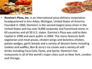• Domino's Pizza, Inc. is an international pizza delivery corporation
headquartered in Ann Arbor, Michigan, United States of America.
Founded in 1960, Domino's is the second-largest pizza chain in the
United States and has over 9,000 corporate and franchised stores in
60 countries and all 50 U.S. states. Domino's Pizza was sold to Bain
Capital in 1998 and went public in 2004. The menu features both
vegetarian and meat pizzas, chicken wings and boneless chicken,
potato wedges, garlic breads and a variety of dessert items including
cookies and waffles, Ben & Jerry's ice cream and a variety of soft
drinks including Coca-Cola, Fanta, and Sprite. Domino's has
restaurants in all of the world's major cities such as New York, London
and Chicago.
 