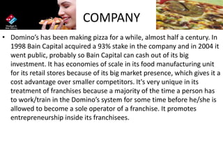 COMPANY
• Domino’s has been making pizza for a while, almost half a century. In
1998 Bain Capital acquired a 93% stake in the company and in 2004 it
went public, probably so Bain Capital can cash out of its big
investment. It has economies of scale in its food manufacturing unit
for its retail stores because of its big market presence, which gives it a
cost advantage over smaller competitors. It's very unique in its
treatment of franchises because a majority of the time a person has
to work/train in the Domino’s system for some time before he/she is
allowed to become a sole operator of a franchise. It promotes
entrepreneurship inside its franchisees.
 