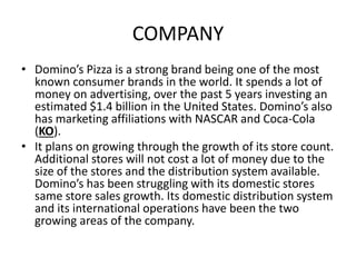 COMPANY
• Domino’s Pizza is a strong brand being one of the most
known consumer brands in the world. It spends a lot of
money on advertising, over the past 5 years investing an
estimated $1.4 billion in the United States. Domino’s also
has marketing affiliations with NASCAR and Coca-Cola
(KO).
• It plans on growing through the growth of its store count.
Additional stores will not cost a lot of money due to the
size of the stores and the distribution system available.
Domino’s has been struggling with its domestic stores
same store sales growth. Its domestic distribution system
and its international operations have been the two
growing areas of the company.
 
