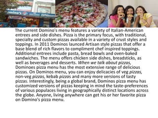 The current Domino's menu features a variety of Italian-American
entrees and side dishes. Pizza is the primary focus, with traditional,
specialty and custom pizzas available in a variety of crust styles and
toppings. In 2011 Dominos launced Artisan style pizzas that offer a
base blend of rich flavors to compliment chef inspired toppings.
Additional entrees include pasta, bread bowls and oven-baked
sandwiches. The menu offers chicken side dishes, breadsticks, as
well as beverages and desserts. When we talk about pizzas,
Dominoes pizza menu has the most extensive range of delicious
pizzas. On Dominos menu, you can enjoy delicacies of veg pizzas,
non-veg pizzas, kebab pizzas and many more versions of tasty
pizzas. Interestingly, being a global brand, Dominos pizza menu has
customized versions of pizzas keeping in mind the taste-preferences
of various populaces living in geographically distinct locations across
the globe. Anyone, living anywhere can get his or her favorite pizza
on Domino's pizza menu.
 