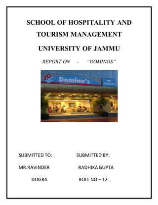 SCHOOL OF HOSPITALITY AND
TOURISM MANAGEMENT
UNIVERSITY OF JAMMU
REPORT ON - “DOMINOS”
SUBMITTED TO: SUBMITTED BY:
MR.RAVINDER RADHIKA GUPTA
DOGRA ROLL NO – 12
 