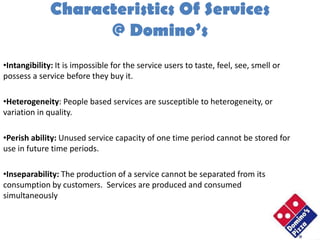 Characteristics Of Services
                    @ Domino’s
•Intangibility: It is impossible for the service users to taste, feel, see, smell or
possess a service before they buy it.

•Heterogeneity: People based services are susceptible to heterogeneity, or
variation in quality.

•Perish ability: Unused service capacity of one time period cannot be stored for
use in future time periods.

•Inseparability: The production of a service cannot be separated from its
consumption by customers. Services are produced and consumed
simultaneously
 