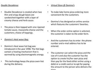 Double Decadence                                 •   Virtual Store @ Domino’s

•   Double Decadence is created when two         •   To make take home pizza ordering more
    thin and crispy dough bases are                  convenient for the customers.
    sandwiched together with a layer of
    creamy cheese and herb sauce.                •   Domino's has designed an online service
                                                     which features the customers' favorites.
•   The pizza is then topped with vine ripened
    tomato sauce, mozzarella cheese and the      •   When the order online option is selected,
    customers; choice of toppings.                   the customer is taken to the order form.

•   Domino's Heat wave Bag:                      •   And the customers has to enter the phone
                                                     number and e-mail address has to be
•   Domino's Heat wave hot bag was                   entered.
    introduced in the year 1998. The Hot bags
    contain a heating mechanism that is          •   The customer can select the pizza and the
    warmed by using electromagnetic energy.          size of it and also the customer has the
                                                     option to create his/her own pizza and
•   This technology keeps the pizza oven-hot         then pay for the food either online using a
    during the delivery.                             debit or a credit card or to opt for paying
                                                     the amount to the person who delivers the
 