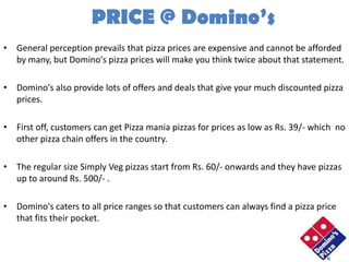 PRICE @ Domino’s
• General perception prevails that pizza prices are expensive and cannot be afforded
  by many, but Domino's pizza prices will make you think twice about that statement.

• Domino's also provide lots of offers and deals that give your much discounted pizza
  prices.

• First off, customers can get Pizza mania pizzas for prices as low as Rs. 39/- which no
  other pizza chain offers in the country.

• The regular size Simply Veg pizzas start from Rs. 60/- onwards and they have pizzas
  up to around Rs. 500/- .

• Domino's caters to all price ranges so that customers can always find a pizza price
  that fits their pocket.
 
