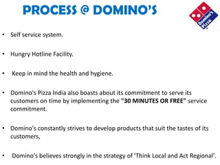 PROCESS @ DOMINO’S
• Self service system.

• Hungry Hotline Facility.

•   Keep in mind the health and hygiene.

• Domino's Pizza India also boasts about its commitment to serve its
  customers on time by implementing the "30 MINUTES OR FREE" service
  commitment.

• Domino's constantly strives to develop products that suit the tastes of its
  customers,

•   Domino's believes strongly in the strategy of 'Think Local and Act Regional'.
 