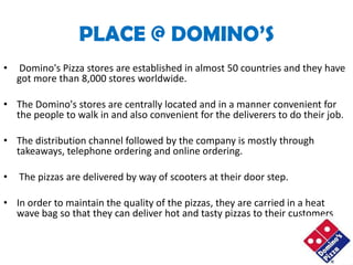 PLACE @ DOMINO’S
•   Domino's Pizza stores are established in almost 50 countries and they have
    got more than 8,000 stores worldwide.

• The Domino's stores are centrally located and in a manner convenient for
  the people to walk in and also convenient for the deliverers to do their job.

• The distribution channel followed by the company is mostly through
  takeaways, telephone ordering and online ordering.

•   The pizzas are delivered by way of scooters at their door step.

• In order to maintain the quality of the pizzas, they are carried in a heat
  wave bag so that they can deliver hot and tasty pizzas to their customers
 