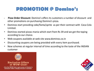 PROMOTION @ Domino’s
•   Pizza Order Discount: Domino's offers its customers a number of discount and
    other promotions on purchasing Domino's pizza.
•   Dominos start providing coke/fanta/sprite as per their contract with Coca Cola
    Limited.
•   Dominos started pizzas mania which start from Rs 39 and we get the toping
    according to our choice.
•   Web coupons available at web site www.dominos.co.in
•   Discounting coupons are being provided with every item purchased.
•   New schemes at regular interval of time according to the taste of the INDIAN
    customer
 