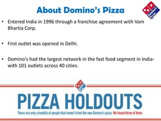About Domino’s Pizza
• Entered India in 1996 through a franchise agreement with Vam
  Bhartia Corp.

• First outlet was opened in Delhi.

• Domino's had the largest network in the fast food segment in India-
  with 101 outlets across 40 cities.
 