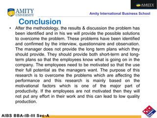 Amity International Business School
Conclusion
• After the methodology, the results & discussion the problem has
been identified and in his we will provide the possible solutions
to overcome the problem. These problems have been identified
and confirmed by the interview, questionnaire and observation.
The manager does not provide the long term plans which they
should provide. They should provide both short-term and long-
term plans so that the employees know what is going on in the
company. The employees need to be motivated so that the use
their full potential as the managers want. The purpose of this
research is to overcome the problems which are affecting the
performance and this research is mainly based on the
motivational factors which is one of the major part of
productivity. If the employees are not motivated then they will
not put any effort in their work and this can lead to low quality
production.
AIBS BBA-IB-III Sec-A
 