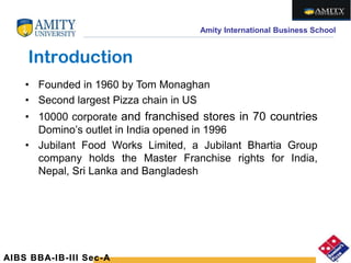 Amity International Business School
Introduction
• Founded in 1960 by Tom Monaghan
• Second largest Pizza chain in US
• 10000 corporate and franchised stores in 70 countries
Domino’s outlet in India opened in 1996
• Jubilant Food Works Limited, a Jubilant Bhartia Group
company holds the Master Franchise rights for India,
Nepal, Sri Lanka and Bangladesh
AIBS BBA-IB-III Sec-A
 