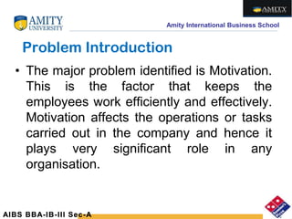 Amity International Business School
Problem Introduction
• The major problem identified is Motivation.
This is the factor that keeps the
employees work efficiently and effectively.
Motivation affects the operations or tasks
carried out in the company and hence it
plays very significant role in any
organisation.
AIBS BBA-IB-III Sec-A
 