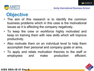 Amity International Business School
Objective
• The aim of this research is to identify the common
business problems which in this case is the motivational
issues as it is affecting the company negatively.
• To keep the crew or workforce highly motivated and
keep on training them with new skills which will improve
productivity.
• Also motivate them on an individual level to help them
accomplish their personal and company goals or aims.
• To apply and relate motivation theories to the staff or
employees and make production efficient.
AIBS BBA-IB-III Sec-A
 