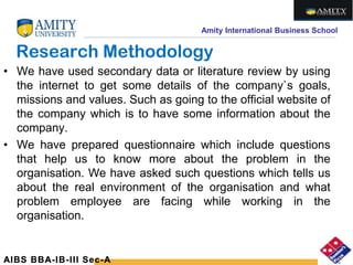 Amity International Business School
Research Methodology
• We have used secondary data or literature review by using
the internet to get some details of the company`s goals,
missions and values. Such as going to the official website of
the company which is to have some information about the
company.
• We have prepared questionnaire which include questions
that help us to know more about the problem in the
organisation. We have asked such questions which tells us
about the real environment of the organisation and what
problem employee are facing while working in the
organisation.
AIBS BBA-IB-III Sec-A
 