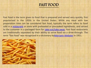 FAST FOOD
Fast food is the term given to food that is prepared and served very quickly, first
popularized in the 1950s in the United States. While any meal with low
preparation time can be considered fast food, typically the term refers to food
sold in a restaurant or store with preheated or precooked ingredients, and served
to the customer in a packaged form for take-out/take-away. Fast food restaurants
are traditionally separated by their ability to serve food via a drive-through. The
term "fast food" was recognized in a dictionary byMerriam–Webster in 1951.
 