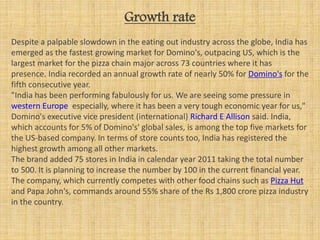 Growth rate
Despite a palpable slowdown in the eating out industry across the globe, India has
emerged as the fastest growing market for Domino's, outpacing US, which is the
largest market for the pizza chain major across 73 countries where it has
presence. India recorded an annual growth rate of nearly 50% for Domino's for the
fifth consecutive year.
"India has been performing fabulously for us. We are seeing some pressure in
western Europe especially, where it has been a very tough economic year for us,"
Domino's executive vice president (international) Richard E Allison said. India,
which accounts for 5% of Domino's' global sales, is among the top five markets for
the US-based company. In terms of store counts too, India has registered the
highest growth among all other markets.
The brand added 75 stores in India in calendar year 2011 taking the total number
to 500. It is planning to increase the number by 100 in the current financial year.
The company, which currently competes with other food chains such as Pizza Hut
and Papa John's, commands around 55% share of the Rs 1,800 crore pizza industry
in the country.
 