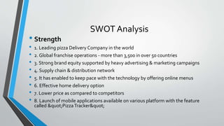 SWOT Analysis
• Strength
• 1. Leading pizza Delivery Company in the world
• 2. Global franchise operations - more than 3,500 in over 50 countries
• 3. Strong brand equity supported by heavy advertising & marketing campaigns
• 4. Supply chain & distribution network
• 5. It has enabled to keep pace with the technology by offering online menus
• 6. Effective home delivery option
• 7. Lower price as compared to competitors
• 8. Launch of mobile applications available on various platform with the feature
called "PizzaTracker"
 