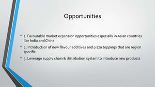 Opportunities
• 1. Favourable market expansion opportunities especially in Asian countries
like India and China
• 2. Introduction of new flavour additives and pizza toppings that are region
specific
• 3. Leverage supply chain & distribution system to introduce new products
 