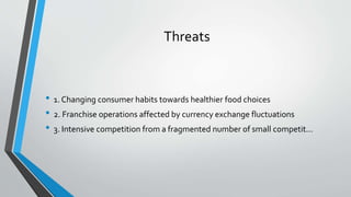 Threats
• 1. Changing consumer habits towards healthier food choices
• 2. Franchise operations affected by currency exchange fluctuations
• 3. Intensive competition from a fragmented number of small competit...
 