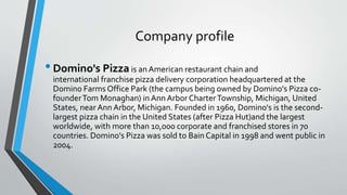 Company profile
•Domino's Pizza is an American restaurant chain and
international franchise pizza delivery corporation headquartered at the
Domino Farms Office Park (the campus being owned by Domino's Pizza co-
founderTom Monaghan) in Ann Arbor CharterTownship, Michigan, United
States, nearAnn Arbor, Michigan. Founded in 1960, Domino's is the second-
largest pizza chain in the United States (after Pizza Hut)and the largest
worldwide, with more than 10,000 corporate and franchised stores in 70
countries. Domino's Pizza was sold to Bain Capital in 1998 and went public in
2004.
 