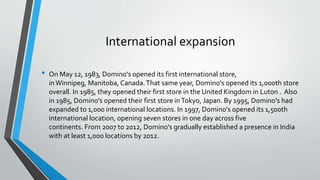 International expansion
• On May 12, 1983, Domino's opened its first international store,
in Winnipeg, Manitoba, Canada.That same year, Domino's opened its 1,000th store
overall. In 1985, they opened their first store in the United Kingdom in Luton . Also
in 1985, Domino's opened their first store inTokyo, Japan. By 1995, Domino's had
expanded to 1,000 international locations. In 1997, Domino's opened its 1,500th
international location, opening seven stores in one day across five
continents. From 2007 to 2012, Domino's gradually established a presence in India
with at least 1,000 locations by 2012.
 