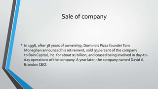 Sale of company
• In 1998, after 38 years of ownership, Domino's Pizza founderTom
Monaghan announced his retirement, sold 93 percent of the company
to Bain Capital, Inc. for about $1 billion, and ceased being involved in day-to-
day operations of the company.A year later, the company named David A.
Brandon CEO.
 