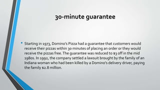 30-minute guarantee
• Starting in 1973, Domino's Pizza had a guarantee that customers would
receive their pizzas within 30 minutes of placing an order or they would
receive the pizzas free.The guarantee was reduced to $3 off in the mid
1980s. In 1992, the company settled a lawsuit brought by the family of an
Indiana woman who had been killed by a Domino's delivery driver, paying
the family $2.8 million.
 