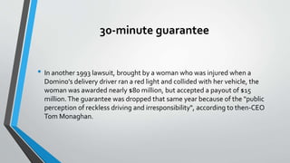 30-minute guarantee
• In another 1993 lawsuit, brought by a woman who was injured when a
Domino's delivery driver ran a red light and collided with her vehicle, the
woman was awarded nearly $80 million, but accepted a payout of $15
million.The guarantee was dropped that same year because of the "public
perception of reckless driving and irresponsibility", according to then-CEO
Tom Monaghan.
 