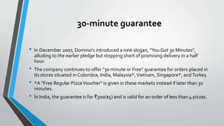 30-minute guarantee
• In December 2007, Domino's introduced a new slogan, "You Got 30 Minutes",
alluding to the earlier pledge but stopping short of promising delivery in a half
hour.
• The company continues to offer "30 minute or Free" guarantee for orders placed in
its stores situated in Colombia, India, Malaysia*,Vietnam, Singapore*, andTurkey.
• *A "Free Regular PizzaVoucher" is given in these markets instead if later than 30
minutes.
• In India, the guarantee is for ₹300($5) and is valid for an order of less than 4 pizzas.
 