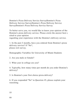Domino's Pizza Delivery Service SurveyDomino's Pizza
Delivery Service SurveyDomino's Pizza Delivery Service
SurveyDomino's Pizza Delivery Service Survey
To better serve you, we would like to know your opinion of the
Domino's pizza delivery service. Please circle the answer best s
uited to your opinion
regarding your experience with the Domino's delivery service.
1. In the past 3 months, have you ordered from Domino's pizza
delivery service? If "No",
please exit survey.
Demographic Variables for University of Miami Students
2. Are you male or female?
3. What year in college are you?
4. Typically, how many times per month do you order Domino's
delivery?
5. Is Domino's your first choice pizza delivery?
6. If you responded "No" to Question #5, please explain your
reasoning.
55
66
 
